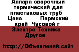 Аппара сварочный термический для пластиковых труб › Цена ­ 800 - Пермский край, Чусовой г. Электро-Техника » Другое   